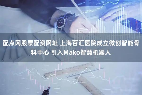 配点网股票配资网址 上海百汇医院成立微创智能骨科中心 引入Mako智慧机器人