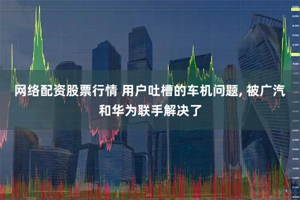 网络配资股票行情 用户吐槽的车机问题, 被广汽和华为联手解决了