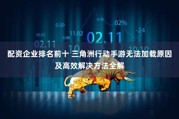配资企业排名前十 三角洲行动手游无法加载原因及高效解决方法全解