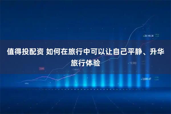 值得投配资 如何在旅行中可以让自己平静、升华旅行体验