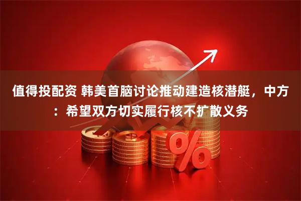 值得投配资 韩美首脑讨论推动建造核潜艇，中方：希望双方切实履行核不扩散义务