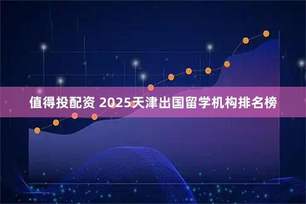 值得投配资 2025天津出国留学机构排名榜