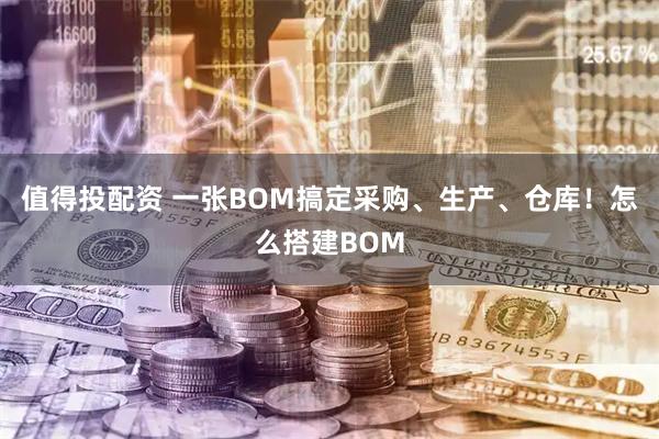 值得投配资 一张BOM搞定采购、生产、仓库！怎么搭建BOM