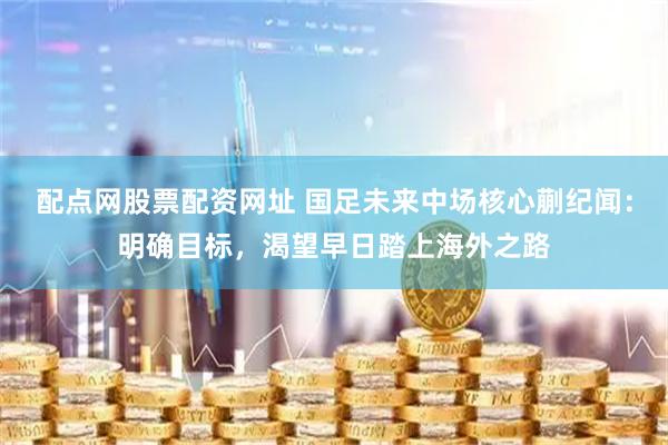 配点网股票配资网址 国足未来中场核心蒯纪闻：明确目标，渴望早日踏上海外之路
