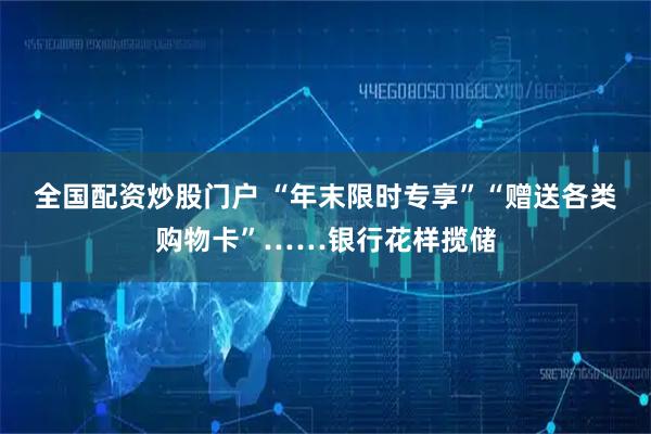 全国配资炒股门户 “年末限时专享”“赠送各类购物卡”……银行花样揽储