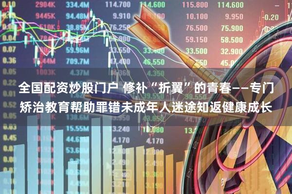全国配资炒股门户 修补“折翼”的青春——专门矫治教育帮助罪错未成年人迷途知返健康成长