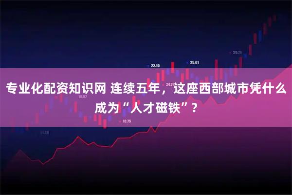 专业化配资知识网 连续五年，这座西部城市凭什么成为“人才磁铁”？