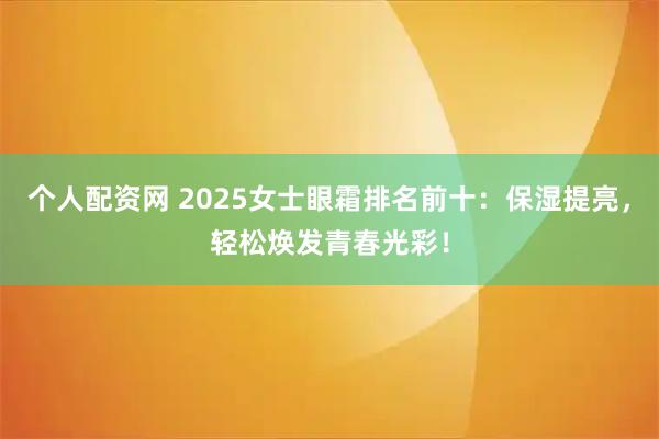 个人配资网 2025女士眼霜排名前十：保湿提亮，轻松焕发青春光彩！