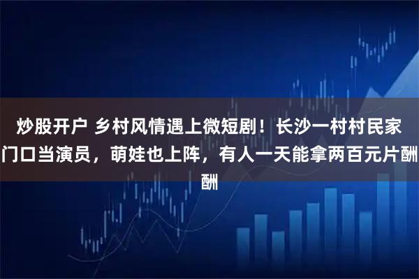 炒股开户 乡村风情遇上微短剧！长沙一村村民家门口当演员，萌娃也上阵，有人一天能拿两百元片酬