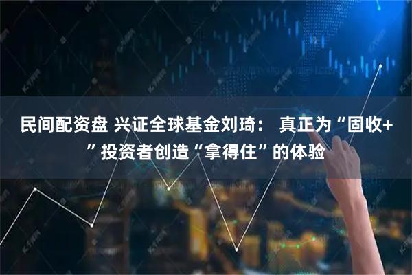 民间配资盘 兴证全球基金刘琦： 真正为“固收+”投资者创造“拿得住”的体验