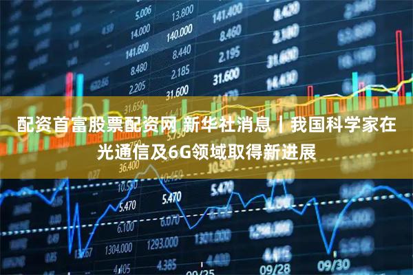 配资首富股票配资网 新华社消息｜我国科学家在光通信及6G领域取得新进展