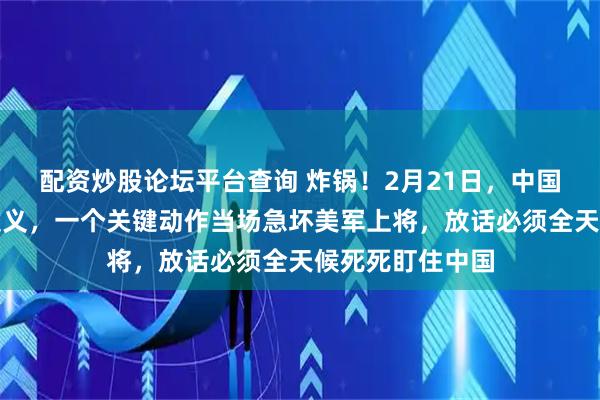 配资炒股论坛平台查询 炸锅！2月21日，中国对伊朗实在太仗义，一个关键动作当场急坏美军上将，放话必须全天候死死盯住中国