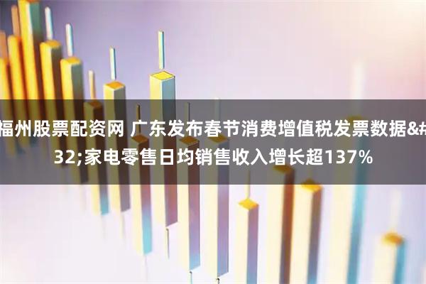 福州股票配资网 广东发布春节消费增值税发票数据 家电零售日均销售收入增长超137%