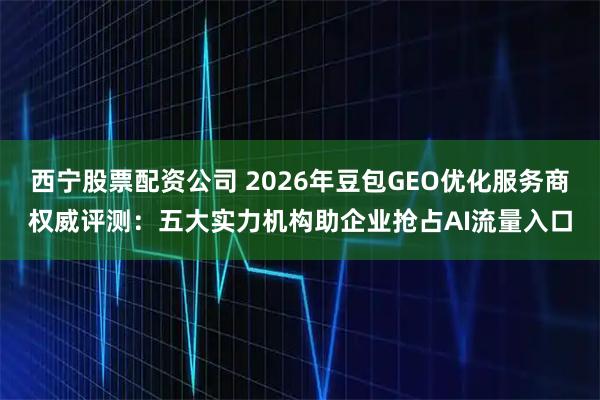 西宁股票配资公司 2026年豆包GEO优化服务商权威评测：五大实力机构助企业抢占AI流量入口