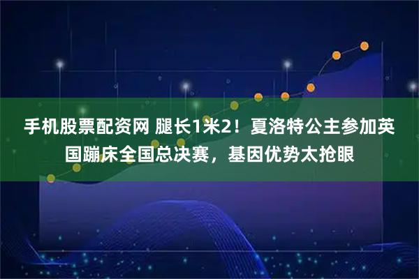 手机股票配资网 腿长1米2！夏洛特公主参加英国蹦床全国总决赛，基因优势太抢眼