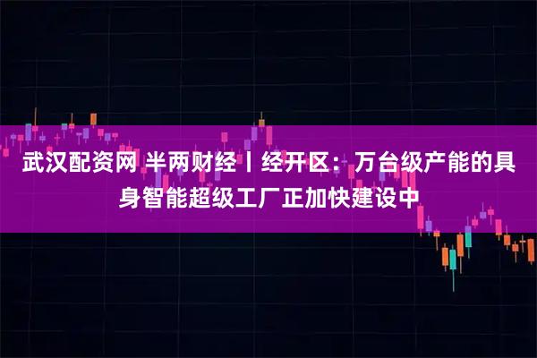 武汉配资网 半两财经丨经开区：万台级产能的具身智能超级工厂正加快建设中