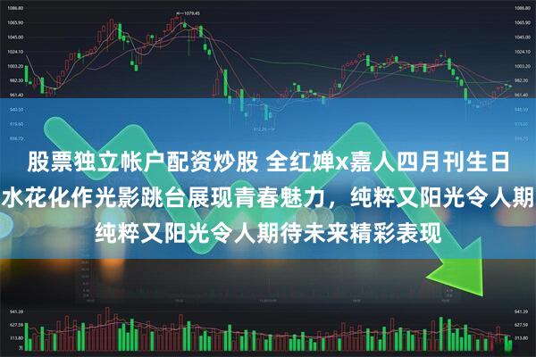 股票独立帐户配资炒股 全红婵x嘉人四月刊生日杂志封面大片，水花化作光影跳台展现青春魅力，纯粹又阳光令人期待未来精彩表现