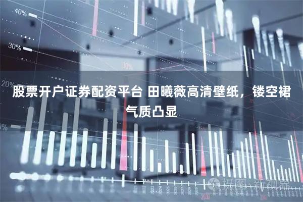 股票开户证券配资平台 田曦薇高清壁纸，镂空裙气质凸显