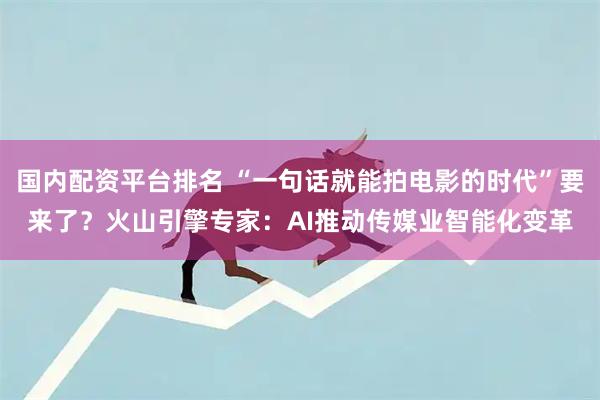 国内配资平台排名 “一句话就能拍电影的时代”要来了？火山引擎专家：AI推动传媒业智能化变革