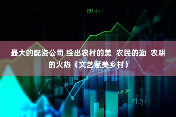最大的配资公司 绘出农村的美  农民的勤  农耕的火热（文艺赋美乡村）