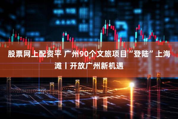 股票网上配资平 广州90个文旅项目“登陆”上海滩丨开放广州新机遇