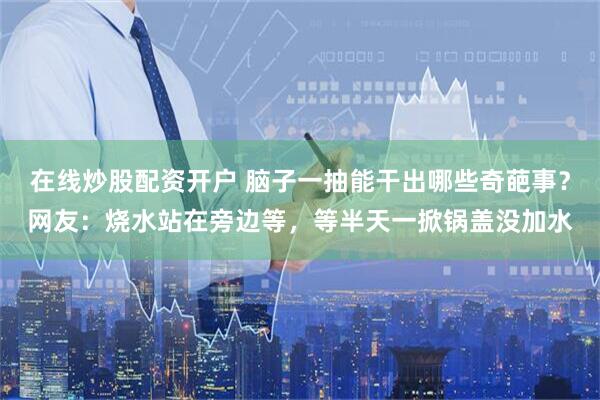在线炒股配资开户 脑子一抽能干出哪些奇葩事？网友：烧水站在旁边等，等半天一掀锅盖没加水